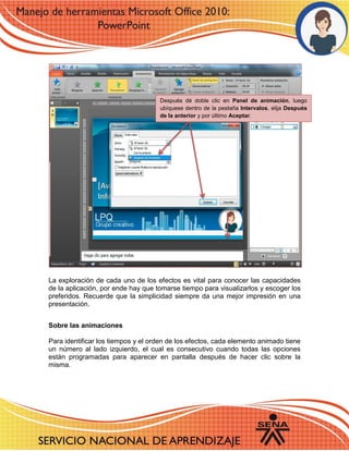 La exploración de cada uno de los efectos es vital para conocer las capacidades de la aplicación, por ende hay que tomarse tiempo para visualizarlos y escoger los preferidos. Recuerde que la simplicidad siempre da una mejor impresión en una presentación. 
Sobre las animaciones 
Para identificar los tiempos y el orden de los efectos, cada elemento animado tiene un número al lado izquierdo, el cual es consecutivo cuando todas las opciones están programadas para aparecer en pantalla después de hacer clic sobre la misma. 
Después dé doble clic en Panel de animación, luego ubíquese dentro de la pestaña Intervalos, elija Después de la anterior y por último Aceptar. 
 