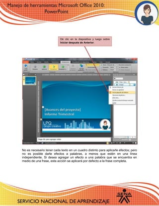 No es necesario tener cada texto en un cuadro distinto para aplicarle efectos; pero no es posible darle efectos a palabras, a menos que estén en una línea independiente. Si desea agregar un efecto a una palabra que se encuentra en medio de una frase, esta acción se aplicará por defecto a la frase completa. 
Dé clic en la diapositiva y luego sobre Iniciar después de Anterior.  
