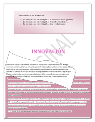 Tres características de la innovación: 
 La innovación no está restringida a la creación de nuevos productos. 
 La innovación no está restringida a desarrollos tecnológicos. 
 La innovación no está restringida a ideas revolucionarias. 
INNOVACIÓN 
Innovación significa literalmente "novedad" o "renovación". La palabra proviene del latín 
innovare. Asimismo, en el uso coloquial y general, el concepto se utiliza de manera específica en 
el sentido de nuevas propuestas, inventos y su implementación económica. En el sentido 
estricto, en cambio, se dice que de las ideas solo pueden resultar innovaciones luego de que 
ellas se implementan como nuevos productos, servicios o procedimientos, que realmente 
encuentran una aplicación exitosa, imponiéndose en el mercado a través de la difusión. 
Actualmente, los procesos tienen mayor relación con la innovación que con el avance tecnológico. El Conocimiento y la información 
permiten transformar los materiales en productos servicios y técnicas. 
Información se refiere a los datos, el conocimiento se refiere a la capacidad que cada persona tiene p ara manejar e interpretar la 
información con el objetivo de aprovecharla. La innovación técnica y la tecnología se basan en el uso de la información para generar 
nuevos conocimientos. 
El tener conocimiento técnico de algo representa que podemos mejorar un proceso que se origina de la experiencia de un resultado. 
TIC – significa Tecnologías de Información y Comunicación. Es un término que se refiere a todas las tecnologías que permiten 
resolver problemas de información y comunicación como son el software, si stemas de información en general, hardware para 
cualquier propósito informativo. 
La TIC puede ser de gran ayuda para desarrollar habilidades de búsqueda y selección de información. 
 