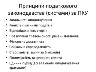 Принципи податкового 
законодавства (системи) за ПКУ 
• Загальність оподаткування 
• Рівність платників податків 
• Відповідальність сторін 
• Презумпція правомірності рішень платника 
• Фіскальна достатність 
• Соціальна справедливість 
• Стабільність (зміни за 6 місяців) 
• Рівномірність та зручність сплати 
• Єдиний підхід (всі елементи оподаткування 
врахувати) 
 