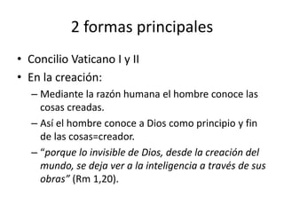 2 formas principales 
• Concilio Vaticano I y II 
• En la creación: 
– Mediante la razón humana el hombre conoce las 
cosas creadas. 
– Así el hombre conoce a Dios como principio y fin 
de las cosas=creador. 
– “porque lo invisible de Dios, desde la creación del 
mundo, se deja ver a la inteligencia a través de sus 
obras” (Rm 1,20). 
 