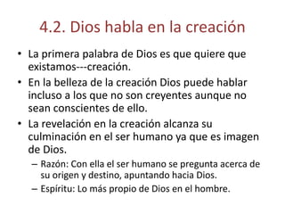 4.2. Dios habla en la creación 
• La primera palabra de Dios es que quiere que 
existamos---creación. 
• En la belleza de la creación Dios puede hablar 
incluso a los que no son creyentes aunque no 
sean conscientes de ello. 
• La revelación en la creación alcanza su 
culminación en el ser humano ya que es imagen 
de Dios. 
– Razón: Con ella el ser humano se pregunta acerca de 
su origen y destino, apuntando hacia Dios. 
– Espíritu: Lo más propio de Dios en el hombre. 
 