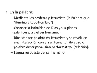 • En la palabra: 
– Mediante los profetas y Jesucristo (la Palabra que 
“ilumina a todo hombre”) 
– Conocer la intimidad de Dios y sus planes 
salvíficos para el ser humano. 
– Dios se hace palabra en Jesucristo y se revela en 
una interacción con el ser humano: No es solo 
palabra descriptiva, sino performativa. (relación). 
– Espera respuesta del ser humano. 
 