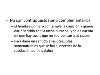 • No son contrapuestos sino complementarios: 
– El hombre primero contempla la creación y quiere 
darle sentido con la razón humana, y se da cuenta 
de que hay cosas que no sobrepasan a su razón. 
– Para darle un sentido a las preguntas 
sobrenaturales que se hace, necesita de la 
revelación por la palabra 
 