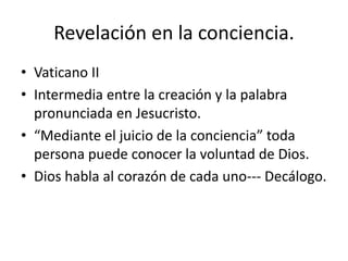 Revelación en la conciencia. 
• Vaticano II 
• Intermedia entre la creación y la palabra 
pronunciada en Jesucristo. 
• “Mediante el juicio de la conciencia” toda 
persona puede conocer la voluntad de Dios. 
• Dios habla al corazón de cada uno--- Decálogo. 
 