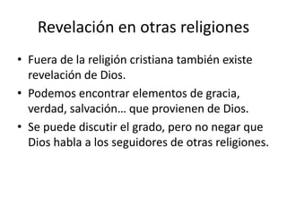 Revelación en otras religiones 
• Fuera de la religión cristiana también existe 
revelación de Dios. 
• Podemos encontrar elementos de gracia, 
verdad, salvación… que provienen de Dios. 
• Se puede discutir el grado, pero no negar que 
Dios habla a los seguidores de otras religiones. 
