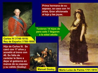 Carlos IV (1748-1819) 
Rey de España (1788-1808) 
Hijo de Carlos III.. Se 
casó con 17 años y 
accedió al trono con 
40. Su falta de 
carácter le llevo a 
dejar el gobierno en 
manos de su esposa 
y su valido (Godoy) 
Prima hermana de su 
esposo, se caso con 14 
años. Gran aficionada 
al lujo y las joyas. 
Tuvieron 14 hijos de 
pero solo 7 llegaron 
a la edad adulta 
Maria Luisa de Parma 1751-1819 
Manuel Godoy 
 