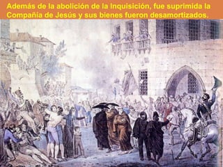 Además de la abolición de la Inquisición, fue suprimida la 
Compañía de Jesús y sus bienes fueron desamortizados. 
 