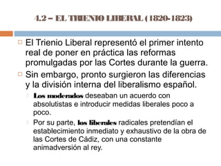 4.2 – EL TRIENIO LIBERAL (1820-1823) 
 El Trienio Liberal representó el primer intento 
real de poner en práctica las reformas 
promulgadas por las Cortes durante la guerra. 
 Sin embargo, pronto surgieron las diferencias 
y la división interna del liberalismo español. 
 Los moderados deseaban un acuerdo con 
absolutistas e introducir medidas liberales poco a 
poco. 
 Por su parte, los liberales radicales pretendían el 
establecimiento inmediato y exhaustivo de la obra de 
las Cortes de Cádiz, con una constante 
animadversión al rey. 
 
