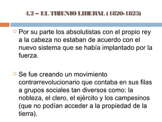 4.2 – EL TRIENIO LIBERAL (1820-1823) 
 Por su parte los absolutistas con el propio rey 
a la cabeza no estaban de acuerdo con el 
nuevo sistema que se había implantado por la 
fuerza. 
 Se fue creando un movimiento 
contrarrevolucionario que contaba en sus filas 
a grupos sociales tan diversos como: la 
nobleza, el clero, el ejército y los campesinos 
(que no podían acceder a la propiedad de la 
tierra). 
 