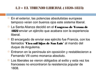 4.2 – EL TRIENIO LIBERAL (1820-1823) 
 En el exterior, las potencias absolutistas europeas 
tampoco veían con buenos ojos este sistema liberal. 
 La Santa Alianza decidió en el Congreso de Verona de 
1822 enviar un ejército que acabara con la experiencia 
liberal. 
 El encargado de enviar ese ejército fue Francia, con los 
llamados “Cien mil hijos de San Luis” al mando del 
duque de Angulema. 
 Entraron en la península sin oposición y restablecieron a 
Fernando VII como monarca absoluto. 
 Los liberales se vieron obligados al exilio y esta vez los 
franceses no encontraron la resistencia popular de 
1808. 
 