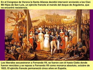 En el Congreso de Verona la Santa Alianza decidió intervenir enviando a los Cien 
Mil Hijos de San Luis, un ejército francés al mando del duque de Angulema, que 
no encontró resistencia. 
Los liberales secuestraron a Fernando VII, se fueron con él hasta Cádiz donde 
fueron vencidos y se repuso a Fernando VII como monarca absoluto, octubre de 
1823. El ejército francés permaneció cinco años en España. 
 