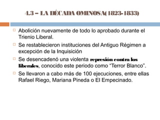 4.3 – LA DÉCADA OMINOSA(1823-1833) 
 Abolición nuevamente de todo lo aprobado durante el 
Trienio Liberal. 
 Se restablecieron instituciones del Antiguo Régimen a 
excepción de la Inquisición 
 Se desencadenó una violenta represión contra los 
liberales, conocido este periodo como “Terror Blanco”. 
 Se llevaron a cabo más de 100 ejecuciones, entre ellas 
Rafael Riego, Mariana Pineda o El Empecinado. 
 
