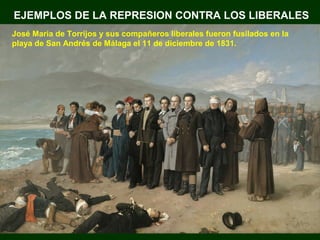 EJEMPLOS DE LA REPRESION CONTRA LOS LIBERALES 
José Maria de Torrijos y sus compañeros liberales fueron fusilados en la 
playa de San Andrés de Málaga el 11 de diciembre de 1831. 
 