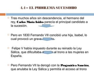 4.4 – EL PROBLEMA SUCESORIO 
 Tras muchos años sin descendencia, el hermano del 
rey, Carlos María Isidro parecía el principal candidato a 
la sucesión. 
 Pero en 1830 Fernando VII concibió una hija, Isabel, lo 
cual provocó un grave conflicto. 
 Felipe V había impuesto durante su reinado la Ley 
Sálica, que dificultaba acceder al trono a las mujeres en 
España. 
 Pero Fernando VII la derogó con la Pragmática Sanción, 
que anulaba la Ley Sálica y permitía el acceso al trono 
de su hija Isabel en detrimento de su hermano Carlos. 
 