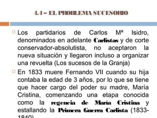 4.4 – EL PROBLEMA SUCESORIO 
 Los partidarios de Carlos Mª Isidro, 
denominados en adelante Carlistas y de corte 
conservador-absolutista, no aceptaron la 
nueva situación y llegaron incluso a organizar 
una revuelta (Los sucesos de la Granja) 
 En 1833 muere Fernando VII cuando su hija 
contaba la edad de 3 años, por lo que se tiene 
que hacer cargo del poder su madre, María 
Cristina, comenzando una etapa conocida 
como la regencia de María Cristina y 
estallando la Primera Guerra Carlista (1833- 
1840) 
 
