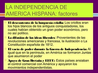 LA INDEPENDENCIA DE 
AMERICA HISPANA: factores 
 El descontento de la burguesía criolla: Los criollos eran 
los hijos blancos de los antiguos conquistadores, los 
cuales habían obtenido un gran poder económico, pero 
no así político. 
 La difusión de las ideas liberales: Provenientes de las 
revoluciones americanas y francesa, la ilustración o La 
Constitución española de 1812. 
 El vacío de poder durante la Guerra de Independencia: Al 
igual que en la península, en América se formaron Juntas 
que asumieron el poder 
 Apoyo de Gran Bretaña y EEUU: Estos países ansiaban 
el control comercial con América y apoyaron los 
movimientos independentistas. 
 