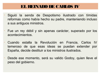 EL REINADO DE CARLOS IV 
• Siguió la senda de Despotismo ilustrado con tímidas 
reformas como había hecho su padre, manteniendo incluso 
a sus antiguos ministros. 
• Fue un rey débil y sin apenas carácter, superado por los 
acontecimientos. 
• Cuando estalla la Revolución en Francia, Carlos IV 
temeroso de que esas ideas se puedan extender por 
España, decide destituir a los ministros ilustrados. 
• Desde ese momento, será su valido Godoy, quien lleve el 
peso del gobierno. 
 