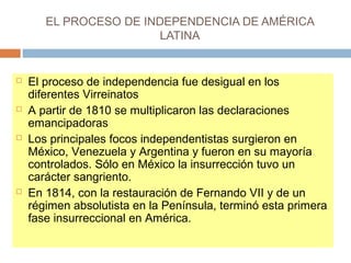 EL PROCESO DE INDEPENDENCIA DE AMÉRICA 
LATINA 
 El proceso de independencia fue desigual en los 
diferentes Virreinatos 
 A partir de 1810 se multiplicaron las declaraciones 
emancipadoras 
 Los principales focos independentistas surgieron en 
México, Venezuela y Argentina y fueron en su mayoría 
controlados. Sólo en México la insurrección tuvo un 
carácter sangriento. 
 En 1814, con la restauración de Fernando VII y de un 
régimen absolutista en la Península, terminó esta primera 
fase insurreccional en América. 
 