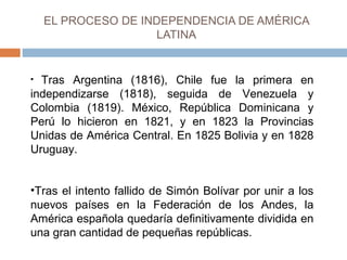EL PROCESO DE INDEPENDENCIA DE AMÉRICA 
LATINA 
• Tras Argentina (1816), Chile fue la primera en 
independizarse (1818), seguida de Venezuela y 
Colombia (1819). México, República Dominicana y 
Perú lo hicieron en 1821, y en 1823 la Provincias 
Unidas de América Central. En 1825 Bolivia y en 1828 
Uruguay. 
•Tras el intento fallido de Simón Bolívar por unir a los 
nuevos países en la Federación de los Andes, la 
América española quedaría definitivamente dividida en 
una gran cantidad de pequeñas repúblicas. 
 