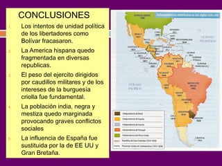 CONCLUSIONES 
1. Los intentos de unidad política 
de los libertadores como 
Bolívar fracasaron. 
2. La America hispana quedo 
fragmentada en diversas 
republicas. 
3. El peso del ejercito dirigidos 
por caudillos militares y de los 
intereses de la burguesía 
criolla fue fundamental. 
4. La población india, negra y 
mestiza quedo marginada 
provocando graves conflictos 
sociales 
5. La influencia de España fue 
sustituida por la de EE UU y 
Gran Bretaña. 
 