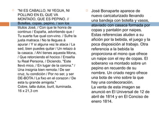  "NI ES CABALLO, NI YEGUA, NI 
POLLINO EN EL QUE VA 
MONTADO, QUE ES PEPINO. // 
Botellas, copas, pepino, / son los 
titulos José, / Con que te honra de 
continuo / España, advirtiendo que / 
Tu suerte fue qual con-vino. / Sufre la 
justa matraca / No te llegues á 
apurar / Y si alguna vez te ataca / La 
sed, bien puedes quitar / Un retazo á 
la casaca. / Ahí tienes aquesta Mona, 
/ Que retorciendo el hocico / Enseña 
tu Real Persona, / Diciendo. "Este 
llevó mico, / En lugar de la corona." / 
Una insignia bien remota / De ser 
cruz, tu condición / Por no ser, y ser 
DE-BOTA / La fixo en el corazon / De 
esta tu grande amigota." 
Cobre, talla dulce, buril, iluminada. 
16 x 21,3 cm 
 José Bonaparte aparece de 
nuevo caricaturizado llevando 
una bandeja con botella y vasos, 
ataviado con casaca formada por 
copas y pantalón por naipes. 
Estas referencias aluden a su 
afición por la bebida, el juego y la 
poca disposición al trabajo. Otra 
referencia a la bebida la 
proporciona el mono que ofrece 
un naipe con el rey de copas. El 
soberano va montado sobre un 
pepino en recuerdo de su 
nombre. Un criado negro ofrece 
una bota de vino sobre la que 
hay una condecoración. 
La venta de esta imagen se 
anunció en El Universal de 12 de 
abril de 1814 y en El Conciso de 
enero 1814. 
