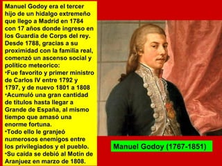 Manuel Godoy era el tercer 
hijo de un hidalgo extremeño 
que llego a Madrid en 1784 
con 17 años donde ingreso en 
los Guardia de Corps del rey. 
Desde 1788, gracias a su 
proximidad con la familia real, 
comenzó un ascenso social y 
político meteorico: 
•Fue favorito y primer ministro 
de Carlos IV entre 1792 y 
1797, y de nuevo 1801 a 1808 
•Acumuló una gran cantidad 
de títulos hasta llegar a 
Grande de España, al mismo 
tiempo que amasó una 
enorme fortuna. 
•Todo ello le granjeó 
numerosos enemigos entre 
los privilegiados y el pueblo. 
•Su caída se debió al Motín de 
Aranjuez en marzo de 1808. 
Manuel Godoy (1767-1851) 
 