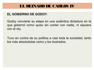 EL REINADO DE CARLOS IV 
EL GOBIERNO DE GODOY: 
• Godoy convierte su etapa en una auténtica dictadura en la 
que gobernó como quiso sin contar con nadie, ni siquiera 
con el rey. 
• Tuvo en contra de su política a casi toda la sociedad; tanto 
los más absolutistas como y los ilustrados. 
 