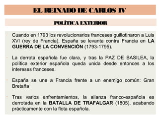EL REINADO DE CARLOS IV 
POLÍTICA EXTERIOR 
- Cuando en 1793 los revolucionarios franceses guillotinaron a Luis 
XVI (rey de Francia), España se levanta contra Francia en LA 
GUERRA DE LA CONVENCIÓN (1793-1795). 
- La derrota española fue clara, y tras la PAZ DE BASILEA, la 
política exterior española queda unida desde entonces a los 
intereses franceses. 
• España se une a Francia frente a un enemigo común: Gran 
Bretaña 
• Tras varios enfrentamientos, la alianza franco-española es 
derrotada en la BATALLA DE TRAFALGAR (1805), acabando 
prácticamente con la flota española. 
 