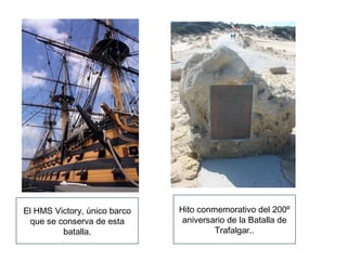 El HMS Victory, único barco 
que se conserva de esta 
batalla. 
Hito conmemorativo del 200º 
aniversario de la Batalla de 
Trafalgar.. 
 
