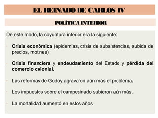 EL REINADO DE CARLOS IV 
POLÍTICA INTERIOR 
De este modo, la coyuntura interior era la siguiente: 
- Crisis económica (epidemias, crisis de subsistencias, subida de 
precios, motines) 
- Crisis financiera y endeudamiento del Estado y pérdida del 
comercio colonial. 
- Las reformas de Godoy agravaron aún más el problema. 
- Los impuestos sobre el campesinado subieron aún más. 
- La mortalidad aumentó en estos años 
 