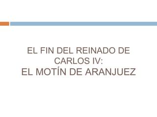 EL FIN DEL REINADO DE 
CARLOS IV: 
EL MOTÍN DE ARANJUEZ 
 