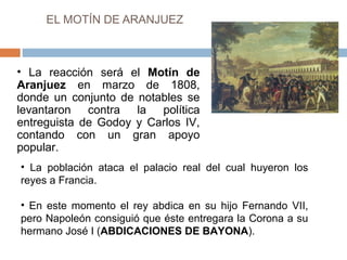 EL MOTÍN DE ARANJUEZ 
• La reacción será el Motín de 
Aranjuez en marzo de 1808, 
donde un conjunto de notables se 
levantaron contra la política 
entreguista de Godoy y Carlos IV, 
contando con un gran apoyo 
popular. 
• La población ataca el palacio real del cual huyeron los 
reyes a Francia. 
• En este momento el rey abdica en su hijo Fernando VII, 
pero Napoleón consiguió que éste entregara la Corona a su 
hermano José I (ABDICACIONES DE BAYONA). 
 