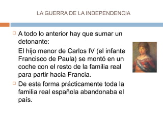 LA GUERRA DE LA INDEPENDENCIA 
 A todo lo anterior hay que sumar un 
detonante: 
El hijo menor de Carlos IV (el infante 
Francisco de Paula) se montó en un 
coche con el resto de la familia real 
para partir hacia Francia. 
 De esta forma prácticamente toda la 
familia real española abandonaba el 
país. 
 