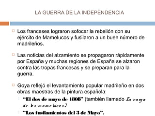 LA GUERRA DE LA INDEPENDENCIA 
 Los franceses lograron sofocar la rebelión con su 
ejército de Mamelucos y fusilaron a un buen número de 
madrileños. 
 Las noticias del alzamiento se propagaron rápidamente 
por España y muchas regiones de España se alzaron 
contra las tropas francesas y se preparan para la 
guerra. 
 Goya reflejó el levantamiento popular madrileño en dos 
obras maestras de la pintura española: 
 “El dos de mayo de 1808” (también llamado La c a rg a 
d e lo s m am e luc o s ) 
 “Los fusilamientos del 3 de Mayo”. 
 