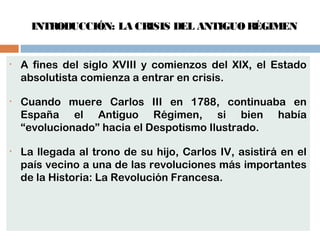 INTRODUCCIÓN: LA CRISIS DEL ANTIGUO RÉGIMEN 
• A fines del siglo XVIII y comienzos del XIX, el Estado 
absolutista comienza a entrar en crisis. 
• Cuando muere Carlos III en 1788, continuaba en 
España el Antiguo Régimen, si bien había 
“evolucionado” hacia el Despotismo Ilustrado. 
• La llegada al trono de su hijo, Carlos IV, asistirá en el 
país vecino a una de las revoluciones más importantes 
de la Historia: La Revolución Francesa. 
 