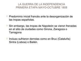 LA GUERRA DE LA INDEPENDENCIA 
PRIMERA ETAPA MAYO-OCTUBRE 1808 
 Predominio inicial francés ante la desorganización de 
las tropas españolas. 
 Sin embargo, las tropas de Napoleón se vieron frenadas 
en el sitio de ciudades como Girona, Zaragoza o 
Tarragona 
 Incluso sufrieron derrotas como en Bruc (Cataluña) 
Sintra (Lisboa) o Bailén. 
 