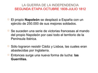 LA GUERRA DE LA INDEPENDENCIA 
SEGUNDA ETAPA OCTUBRE 1808-JULIO 1812 
 El propio Napoleón se desplazó a España con un 
ejército de 250.000 de sus mejores soldados. 
 Se suceden una serie de victorias francesas al mando 
del propio Napoleón por casi todo el territorio de la 
Península Ibérica. 
 Sólo lograron resistir Cádiz y Lisboa, las cuales eran 
abastecidas por Inglaterra. 
 Entonces surge una nueva forma de lucha: las 
Guerrillas. 
 