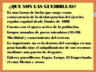 ¿QUE SON LAS GUERRILLAS? 
 Es una forma de lucha que surge como 
consecuencia de la desintegración del ejercito 
regular español desde finales de 1808 
 Cuenta con el apoyo activo de la población. 
 Grupos armados de pocos miembros (35-50) 
 Movilidad y conocimiento del terreno 
 Lo importante no es la derrota del enemigo en una 
gran batalla sino el aniquilamiento de sus recursos 
mediante una guerra de desgaste. 
 Lideres guerrilleros: Espoz, Longa, El Empecinado, 
el cura Merino y otros. 
 