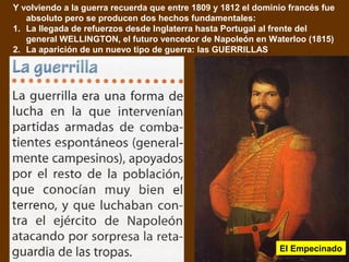 Y volviendo a la guerra recuerda que entre 1809 y 1812 el dominio francés fue 
absoluto pero se producen dos hechos fundamentales: 
1. La llegada de refuerzos desde Inglaterra hasta Portugal al frente del 
general WELLINGTON, el futuro vencedor de Napoleón en Waterloo (1815) 
2. La aparición de un nuevo tipo de guerra: las GUERRILLAS. 
El Empecinado 
 