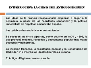 INTRODUCCIÓN: LA CRISIS DEL ANTIGUO RÉGIMEN 
• Las ideas de la Francia revolucionaria empiezan a llegar a la 
península, a pesar de los “cordones sanitarios” y la política 
imperialista de Napoleón amenazaba España. 
• Las quiebras hacendísticas eran crecientes. 
• Se suceden las crisis agrarias, como ocurrió en 1804 y 1805, lo 
que provocó motines, revueltas y descontento popular tras malas 
cosechas y hambrunas. 
• La invasión francesa, la resistencia popular y la Constitución de 
Cádiz de 1812 traerán los ideales liberales a España. 
• El Antiguo Régimen comienza su fin. 
 