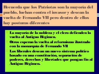 Recuerda que los Patriotas son la mayoría del 
pueblo, luchan contra el invasor y desean la 
vuelta de Fernando VII pero dentro de ellos 
hay posturas diferentes 
 La mayoría de la nobleza y el clero defienden la 
vuelta al Antiguo Régimen. 
 Otros esperan la vuelta al reformismo ilustrado 
con la monarquía de Fernando VIl 
 Los liberales desean un nuevo sistema político 
basado en una constitución, separación de 
poderes, derechos y libertades que pongan fin al 
Antiguo Régimen. 
 