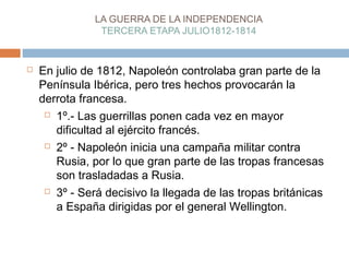 LA GUERRA DE LA INDEPENDENCIA 
TERCERA ETAPA JULIO1812-1814 
 En julio de 1812, Napoleón controlaba gran parte de la 
Península Ibérica, pero tres hechos provocarán la 
derrota francesa. 
 1º.- Las guerrillas ponen cada vez en mayor 
dificultad al ejército francés. 
 2º - Napoleón inicia una campaña militar contra 
Rusia, por lo que gran parte de las tropas francesas 
son trasladadas a Rusia. 
 3º - Será decisivo la llegada de las tropas británicas 
a España dirigidas por el general Wellington. 
 