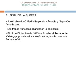 LA GUERRA DE LA INDEPENDENCIA 
TERCERA ETAPA JULIO1812-1814 
EL FINAL DE LA GUERRA: 
- José I abandonó Madrid huyendo a Francia y Napoleón 
firmó la paz. 
- Las tropas francesas abandonan la península. 
- El 11 de Diciembre de 1813 se firmaba el Tratado de 
Valençay, por el cual Napoleón entregaba la corona a 
Fernando VII. 
 