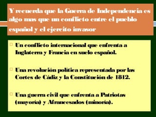 Y recuerda que la Guerra de Independencia es 
algo mas que un conflicto entre el pueblo 
español y el ejercito invasor 
 Un conflicto internacional que enfrenta a 
Inglaterra y Francia en suelo español. 
 Una revolución política representada por las 
Cortes de Cádiz y la Constitución de 1812. 
 Una guerra civil que enfrenta a Patriotas 
(mayoría) y Afrancesados (minoría). 
 