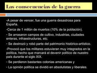 Las consecuencias de la guerra 
-A pesar de vencer, fue una guerra desastrosa para 
España. 
-Cerca de 1 millón de muertos (10% de la población). 
- Se arrasaron campos de cultivo, industrias, ciudades 
enteras, infraestructuras, etc. 
- Se destrozó y robó parte del patrimonio histórico-artístico. 
-Provocó que los militares estuvieran muy integrados en la 
política, hecho que marcará el devenir político de nuestro 
país durante el siglo XIX. 
- Se perdieron bastantes colonias americanas y 
- La opinión política se dividió en absolutistas y liberales. 
 