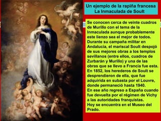 Un ejemplo de la rapiña francesa 
La Inmaculada de Soult 
Se conocen cerca de veinte cuadros 
de Murillo con el tema de la 
Inmaculada aunque probablemente 
este lienzo sea el mejor de todos. 
Durante su campaña militar en 
Andalucía, el mariscal Soult despojó 
de sus mejores obras a los templos 
sevillanos (entre ellos, cuadros de 
Zurbarán y Murillo) y una de las 
obras que se llevo a Francia fue esta. 
En 1852, los herederos de Soult se 
desprendieron de ella, que fue 
adquirida en subasta por el Louvre, 
donde permaneció hasta 1940. 
En ese año regreso a España cuando 
fue devuelta por el régimen de Vichy 
a las autoridades franquistas. 
Hoy se encuentra en el Museo del 
Prado. 
 
