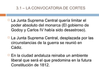 3.1 – LA CONVOCATORIA DE CORTES 
 La Junta Suprema Central quería limitar el 
poder absoluto del monarca (El gobierno de 
Godoy y Carlos IV había sido desastroso). 
 La Junta Suprema Central, desplazada por las 
circunstancias de la guerra se reunió en 
Cádiz. 
 En la ciudad andaluza reinaba un ambiente 
liberal que será el que predomina en la futura 
Constitución de 1812. 
 
