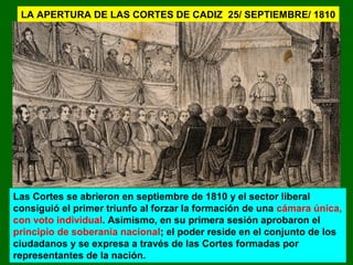 LA APERTURA DE LAS CORTES DE CADIZ 25/ SEPTIEMBRE/ 1810 
Las Cortes se abrieron en septiembre de 1810 y el sector liberal 
consiguió el primer triunfo al forzar la formación de una cámara única, 
con voto individual. Asimismo, en su primera sesión aprobaron el 
principio de soberanía nacional; el poder reside en el conjunto de los 
ciudadanos y se expresa a través de las Cortes formadas por 
representantes de la nación. 
 