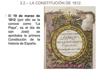3.2 – LA CONSTITUCIÓN DE 1812 
 El 19 de marzo de 
1812 (por ello se la 
conoce como “La 
Pepa”, es el día de 
san José) se 
aprobaba la primera 
Constitución de la 
historia de España. 
 